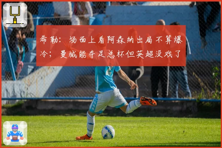 希勒:场面上看阿森纳出局不算爆冷;曼城能夺足总杯但英超没戏了
