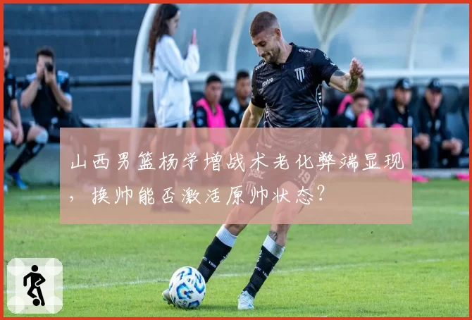山西男篮杨学增战术老化弊端显现，换帅能否激活原帅状态？