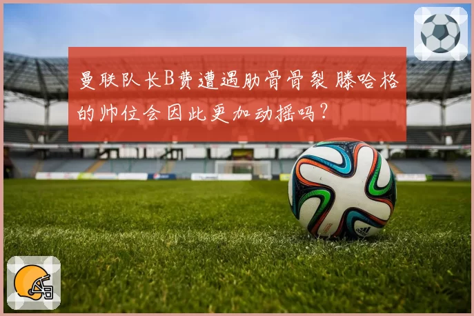 曼联队长B费遭遇肋骨骨裂 滕哈格的帅位会因此更加动摇吗？