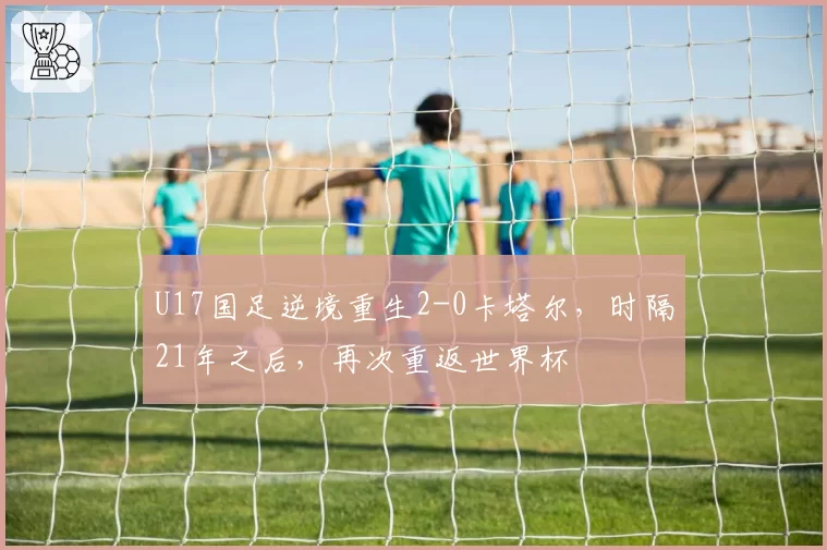 U17国足逆境重生2-0卡塔尔，时隔21年之后，再次重返世界杯