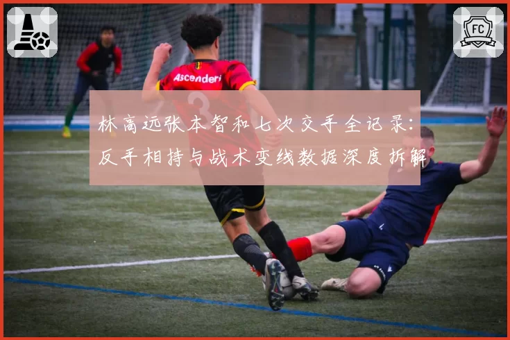 林高远张本智和七次交手全记录:反手相持与战术变线数据深度拆解