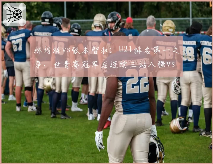 林诗栋vs张本智和：U21排名第一之争，世青赛冠军后连续三站八强vs四强