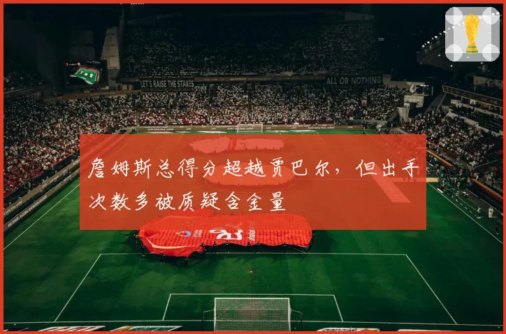 詹姆斯总得分超越贾巴尔，但出手次数多被质疑含金量