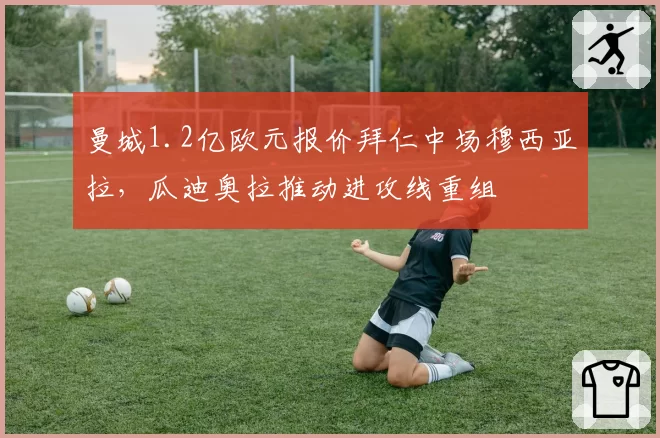 曼城1.2亿欧元报价拜仁中场穆西亚拉,瓜迪奥拉推动进攻线重组