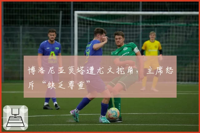 博洛尼亚莫塔遭尤文挖角,主席怒斥“缺乏尊重”