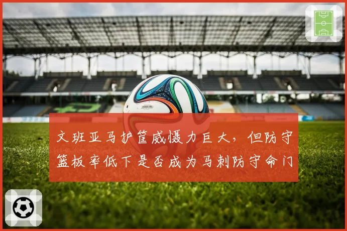 文班亚马护筐威慑力巨大,但防守篮板率低下是否成为马刺防守命门?