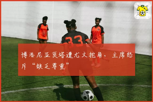 博洛尼亚莫塔遭尤文挖角,主席怒斥“缺乏尊重”