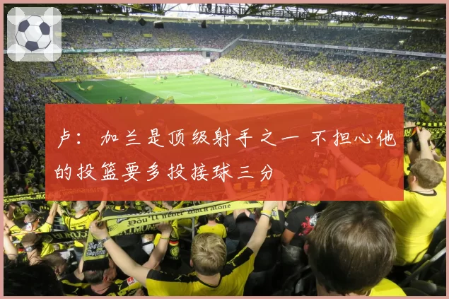 卢:加兰是顶级射手之一 不担心他的投篮要多投接球三分