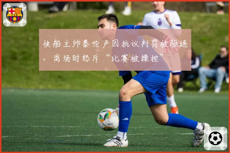 快船主帅泰伦卢因抗议判罚被驱逐,离场时怒斥“比赛被操控”