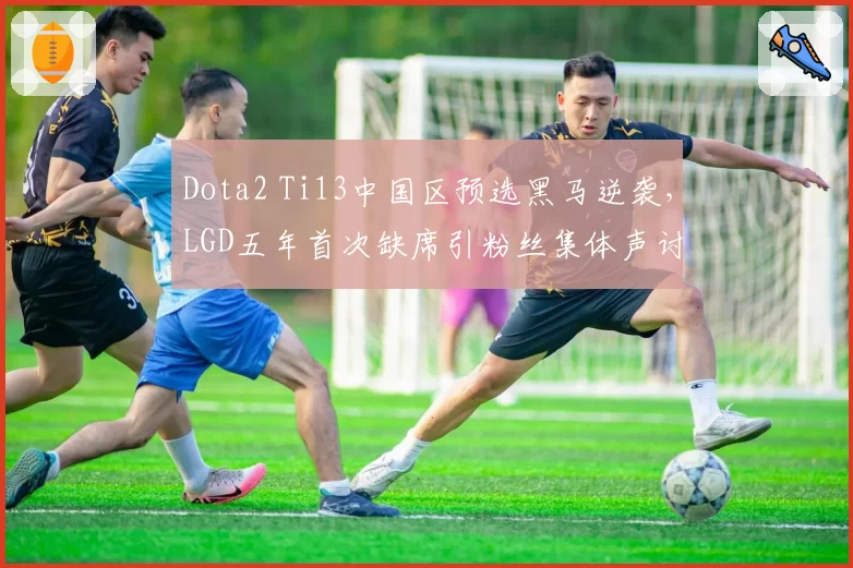 Dota2 Ti13中国区预选黑马逆袭，LGD五年首次缺席引粉丝集体声讨