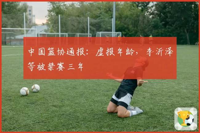 中国篮协通报:虚报年龄,李沂泽等被禁赛三年