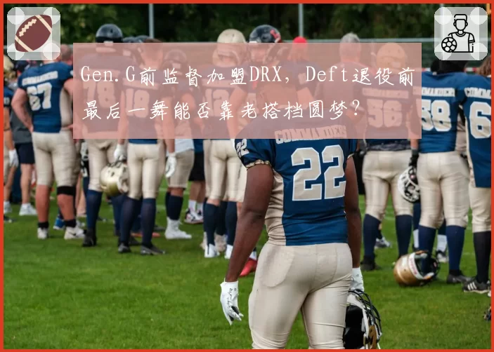 Gen.G前监督加盟DRX,Deft退役前最后一舞能否靠老搭档圆梦?
