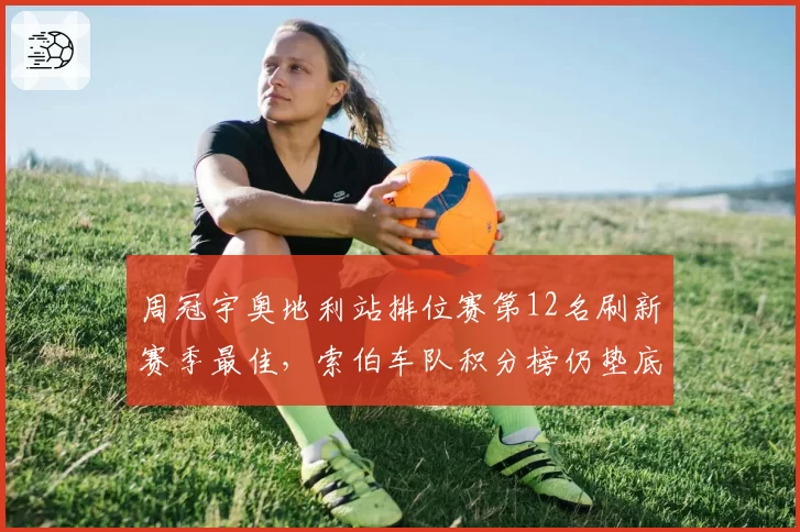 周冠宇奥地利站排位赛第12名刷新赛季最佳，索伯车队积分榜仍垫底
