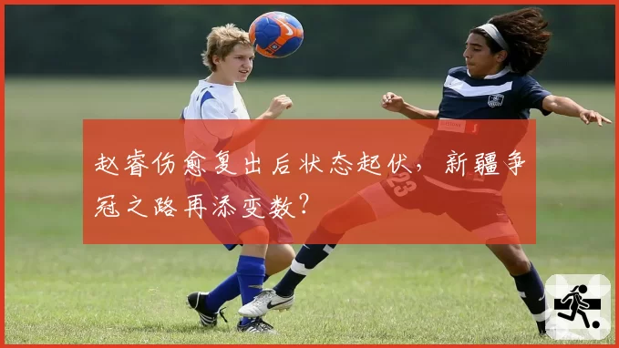 赵睿伤愈复出后状态起伏，新疆争冠之路再添变数？