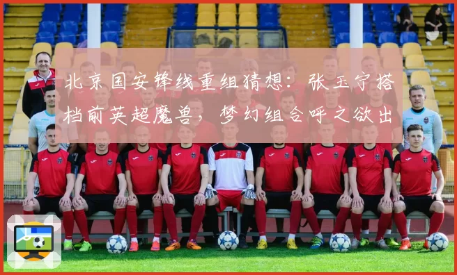 北京国安锋线重组猜想：张玉宁搭档前英超魔兽，梦幻组合呼之欲出