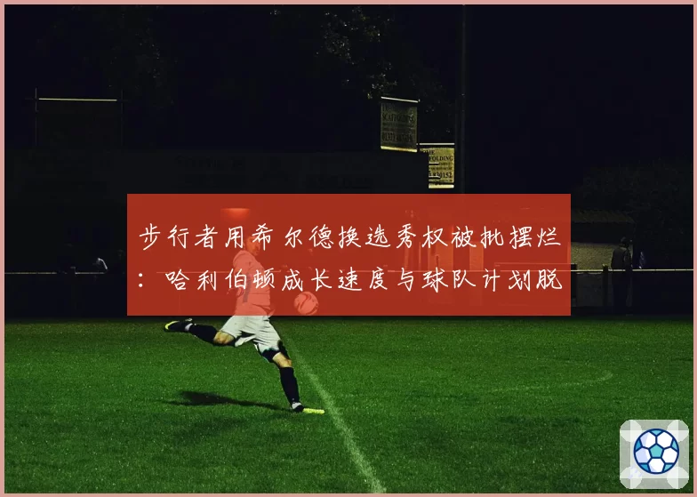 步行者用希尔德换选秀权被批摆烂：哈利伯顿成长速度与球队计划脱节
