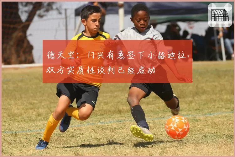德天空：门兴有意签下小赫迪拉，双方实质性谈判已经启动