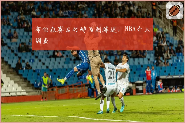 布伦森赛后对峙马刺球迷，NBA介入调查