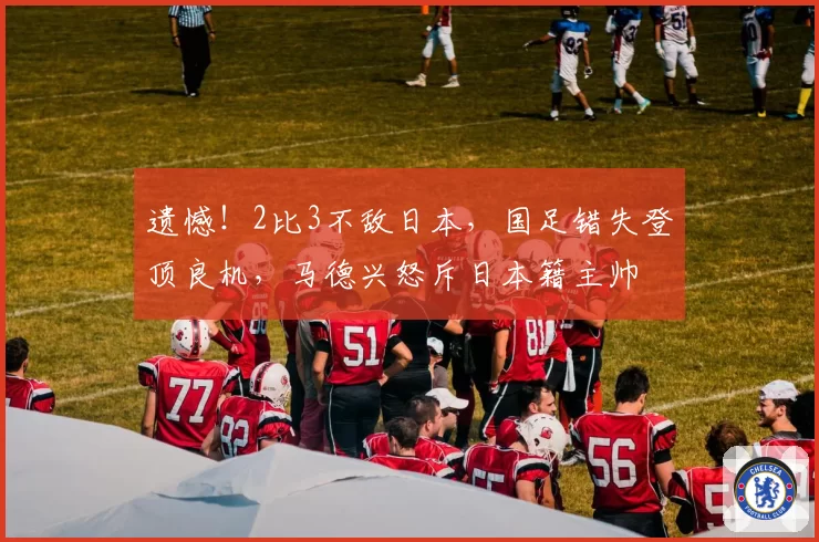遗憾!2比3不敌日本,国足错失登顶良机,马德兴怒斥日本籍主帅