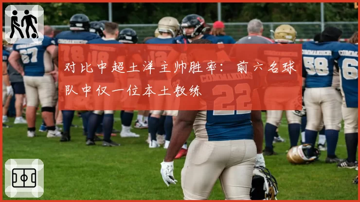 对比中超土洋主帅胜率:前六名球队中仅一位本土教练