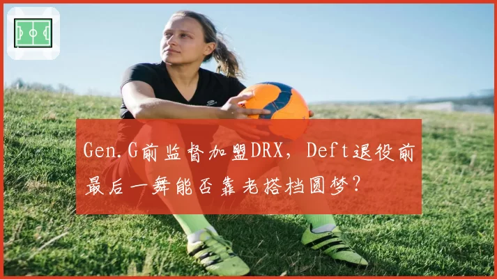 Gen.G前监督加盟DRX,Deft退役前最后一舞能否靠老搭档圆梦?
