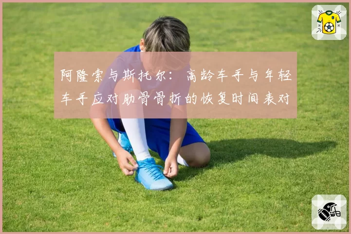 阿隆索与斯托尔：高龄车手与年轻车手应对肋骨骨折的恢复时间表对比