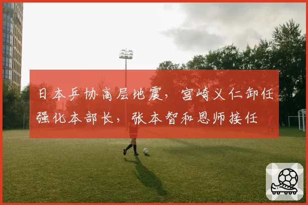 日本乒协高层地震，宫崎义仁卸任强化本部长，张本智和恩师接任
