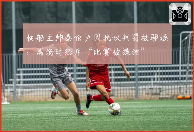 快船主帅泰伦卢因抗议判罚被驱逐,离场时怒斥“比赛被操控”