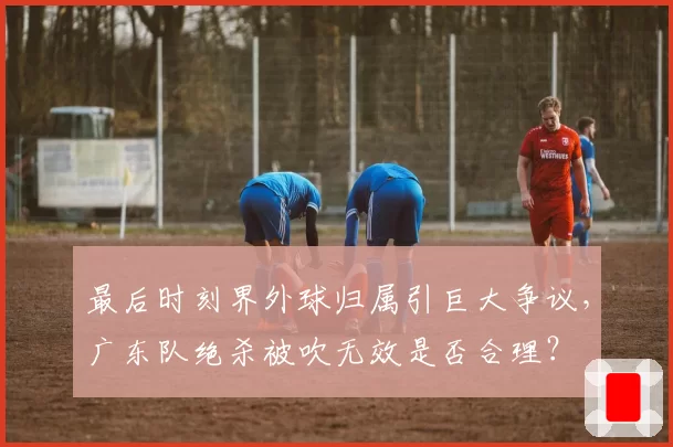 最后时刻界外球归属引巨大争议，广东队绝杀被吹无效是否合理？