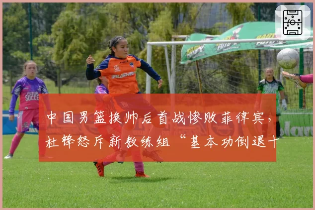 中国男篮换帅后首战惨败菲律宾,杜锋怒斥新教练组“基本功倒退十年”