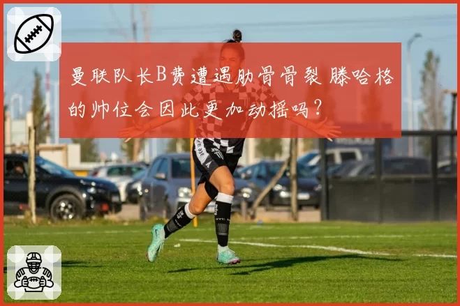 曼联队长B费遭遇肋骨骨裂 滕哈格的帅位会因此更加动摇吗？