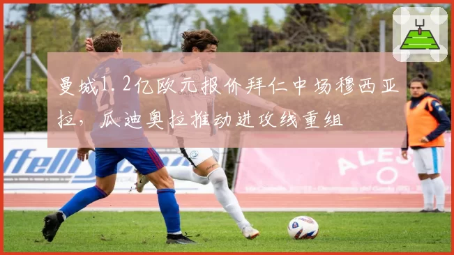 曼城1.2亿欧元报价拜仁中场穆西亚拉,瓜迪奥拉推动进攻线重组