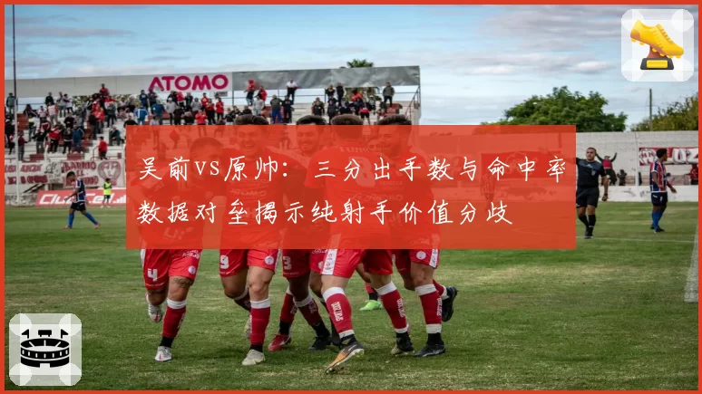 吴前vs原帅：三分出手数与命中率数据对垒揭示纯射手价值分歧