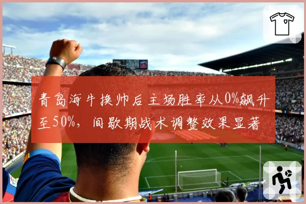 青岛海牛换帅后主场胜率从0%飙升至50%，间歇期战术调整效果显著