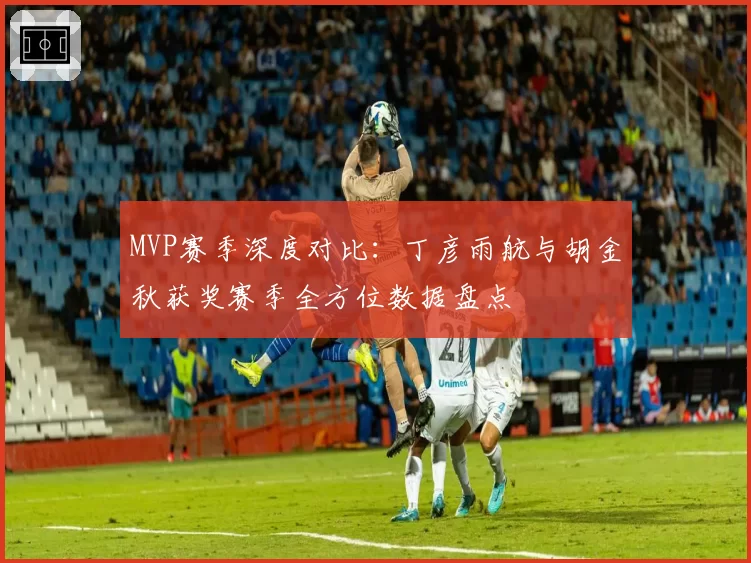 MVP赛季深度对比：丁彦雨航与胡金秋获奖赛季全方位数据盘点