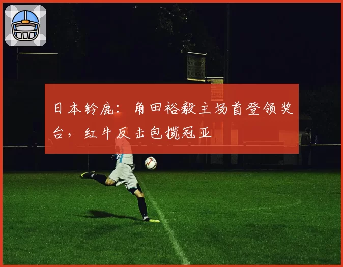 日本铃鹿：角田裕毅主场首登领奖台，红牛反击包揽冠亚