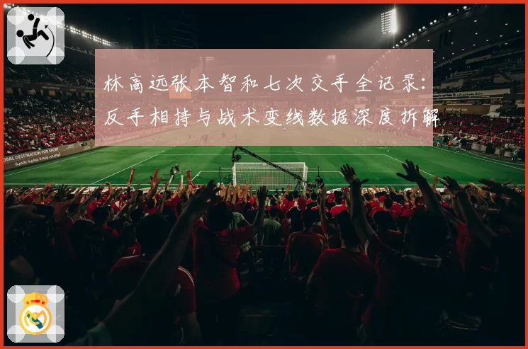 林高远张本智和七次交手全记录:反手相持与战术变线数据深度拆解