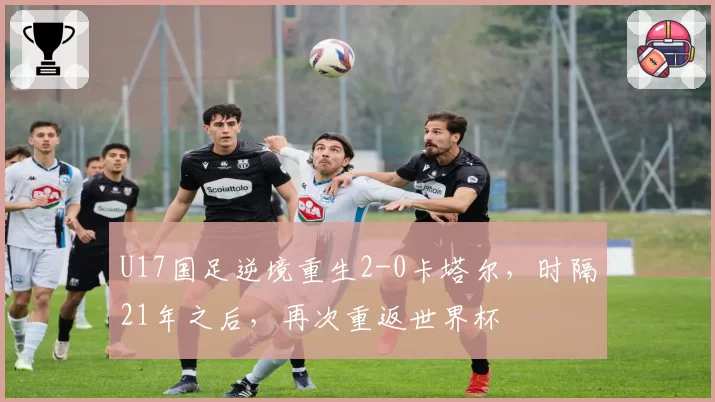 U17国足逆境重生2-0卡塔尔，时隔21年之后，再次重返世界杯