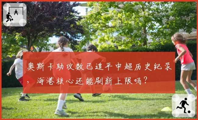 奥斯卡助攻数已追平中超历史纪录，海港核心还能刷新上限吗？