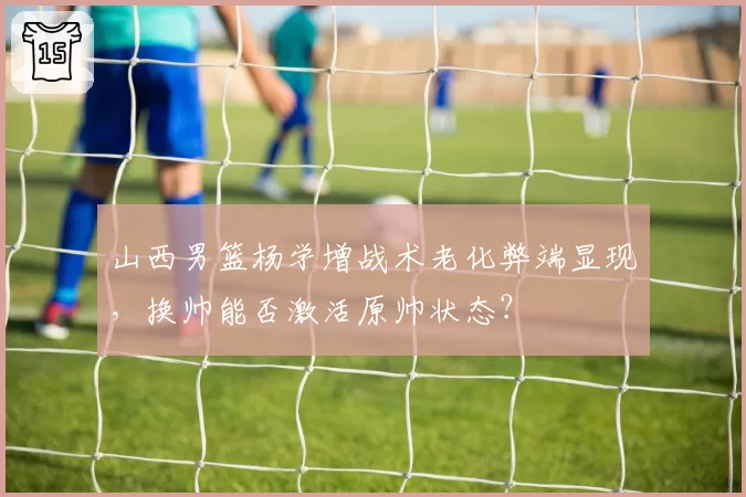 山西男篮杨学增战术老化弊端显现，换帅能否激活原帅状态？