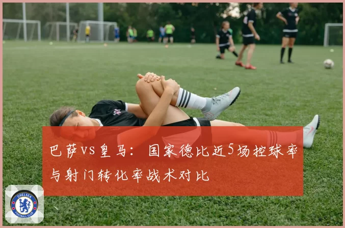 巴萨vs皇马:国家德比近5场控球率与射门转化率战术对比