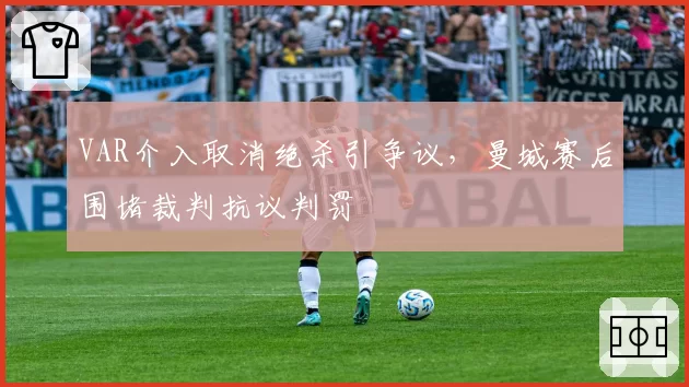 VAR介入取消绝杀引争议,曼城赛后围堵裁判抗议判罚