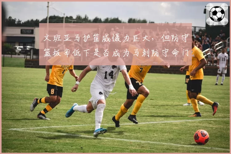 文班亚马护筐威慑力巨大,但防守篮板率低下是否成为马刺防守命门?