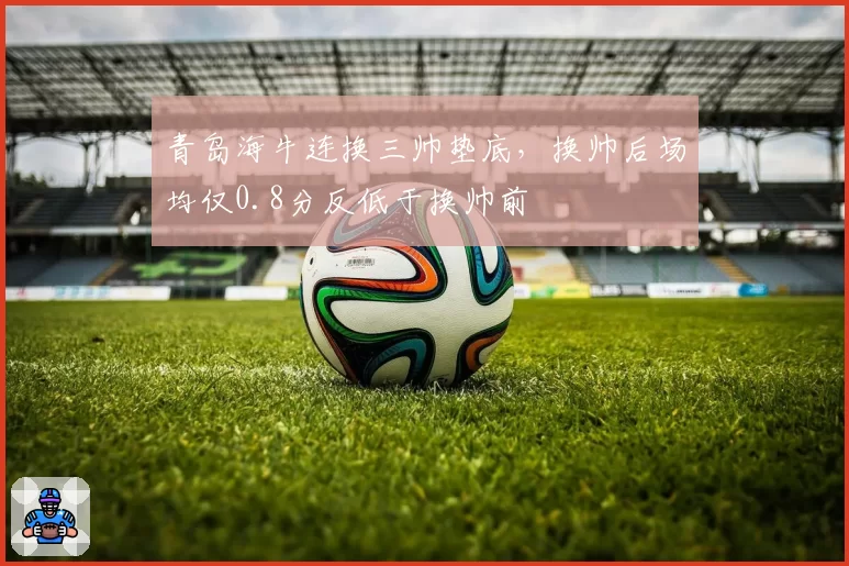 青岛海牛连换三帅垫底，换帅后场均仅0.8分反低于换帅前
