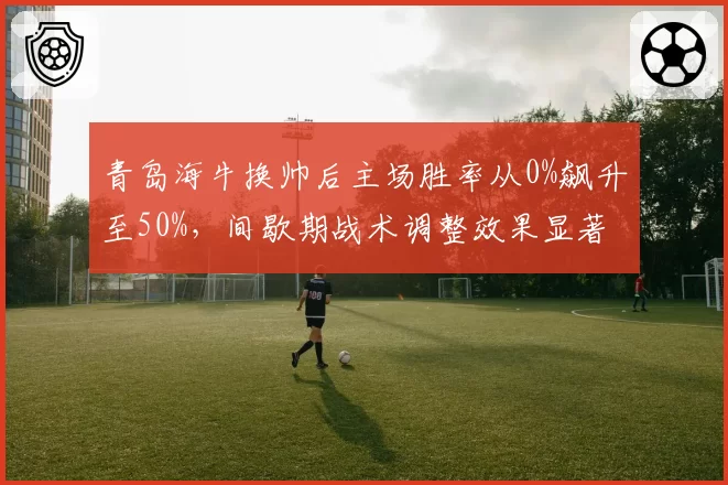 青岛海牛换帅后主场胜率从0%飙升至50%，间歇期战术调整效果显著