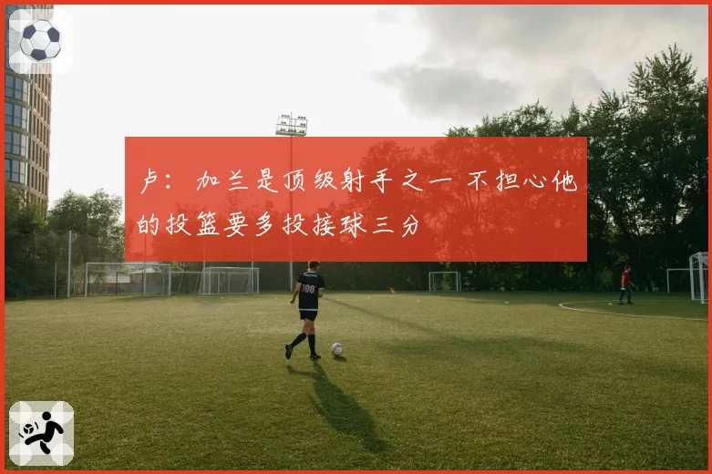 卢:加兰是顶级射手之一 不担心他的投篮要多投接球三分