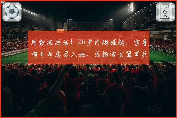 用数据说话！26岁内线崛起，宫鲁鸣可考虑召入她，或扮演女篮奇兵
