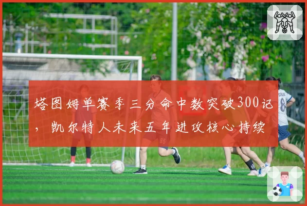 塔图姆单赛季三分命中数突破300记，凯尔特人未来五年进攻核心持续进化