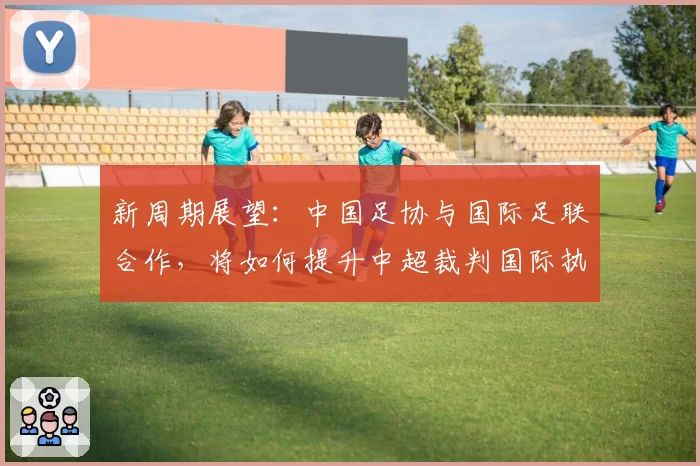 新周期展望：中国足协与国际足联合作，将如何提升中超裁判国际执法水平？