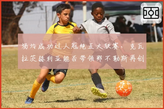 场均成功过人冠绝五大联赛,克瓦拉茨赫利亚能否带领那不勒斯再创辉煌?